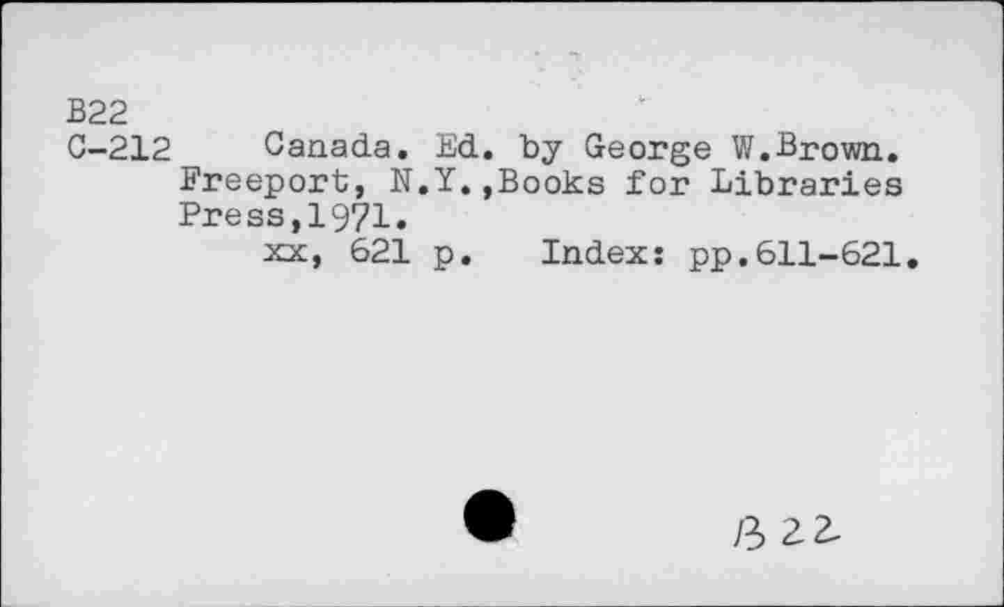 ﻿B22
C-212 Canada. Ed. by George W.Brown. Freeport, N.Y.,Books for Libraries Press,1971.
xx, 621 p. Index: pp.611-621